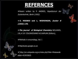Paoers written by P. ANDRES, Repetitorium der
Zuckertechnik, Berlin (1953).
 E. MOEBES and L. WIENINGER, Zucker 8
(1955) 170.
The journal of Biological Chemistry NEILANDS,
J.B.,in S.P. COLOWICKAND N.O.KAPLAN (Editors),
Methods in enzymology, Vol. I
http/books.google.co.uk
"http://en.wikipedia.org/w/index.php?title=Molasses&
oldid=453935825
REFERNCES
 