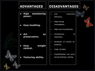 ADVANTAGES
 High sweetening
power.
 Easy handling.
 Act as
preservative.
 Easy weight
control.
 Texturing ability.
DISADVANTAGES
 Low conversion
efficiency.
 High-energy
consumption.
 High cost of production.
 Introduction of
impurities.
 Synthesis of certain bi-
products.
 Yield- 25-30%
 Crystallization can occur
during heating/ cooling.
 