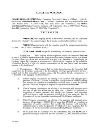 CONSULTING AGREEMENT


CONSULTING AGREEMENT (the “Consulting Agreement”), dated as of March __, 2001, by
and between Accelerated Sciences Corp., a Delaware Corporation with its principal office at 40
Fifth Avenue, Suite 11C, New York, New York 10011 (the “Company”), and, Medior
Entertainment Group, a California company with its principal office at 8907 Warner Avenue,
Suite 224, Huntington, Beach, CA 92647 (the “Consultant”).

                                     W I T N E S S E T H:


                WHEREAS, the Company desires to retain the Consultant, and the Consultant
desires to be retained by the Company, upon the terms and conditions hereinafter set forth;

                WHEREAS, concurrently with the execution hereof, the parties are entering into
a certain “Letter of Intent” (as defined below);

               NOW, THEREFORE, the parties hereto hereby covenant and agree as follows:

        1. Employment.        The Company acknowledges that it owes the Consultant $140,000
in respect of services previously rendered by the Consultant to the Company and/or its affiliates.
The parties have agreed that said amount shall be repaid as set forth herein. Accordingly, the
Company retains the Consultant as a non-exclusive adviser of the Company for the period (the
“Consulting Period”) of four (4) months commencing on the date hereof until terminated
pursuant to Section 4 hereof.
       2. Compensation. The Company shall pay to the Consultant, and the Consultant shall
accept from the Company, in respect of the Consultant’s prior services referred in Section 1
hereof and for the Consultant’s services during the Consulting Period, compensation of
$140,000.00 in the aggregate payable as follows:
         A.    If the Company consummates an offering of its securities with aggregate gross
               proceeds of at least $2,000,000 or completes an acquisition of another company
               that provides the Company with immediate sufficient funds to make the payment
               provided for in this paragraph, Company will pay Consultant $140,000.
         B.    If the Company consummates an offering of its securities with aggregate gross
               proceeds of less than $2,000,000 but more than $1,000,000 or completes an
               acquisition of another company that provides the Company with immediate
               sufficient funds to make the payment provided for in this paragraph, then the
               Company will pay the Consultant a minimum of $50,000 as an installment.
         C.    If the Company consummates an offering of its securities with aggregate gross
               proceeds of less than $1,000,000.00 but more than $500,000 or completes an
               acquisition of another company that provides the Company with immediate
               sufficient funds to make the payment provided for in this paragraph, then the
               Company will pay the Consultant a minimum of $20,000 as an installment.
         D.    In the event that the Company does not consummate any such $1,000,000 or
               greater financing or acquisition prior to December 31, 2001, then the difference


11087666.04
 