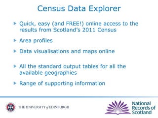 Census Data Explorer
Quick, easy (and FREE!) online access to the
results from Scotland’s 2011 Census
Area profiles
Data visualisations and maps online
All the standard output tables for all the
available geographies
Range of supporting information
 