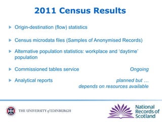 2011 Census Results
Origin-destination (flow) statistics
Census microdata files (Samples of Anonymised Records)
Alternative population statistics: workplace and ‘daytime’
population
Commissioned tables service Ongoing
Analytical reports planned but …
depends on resources available
 