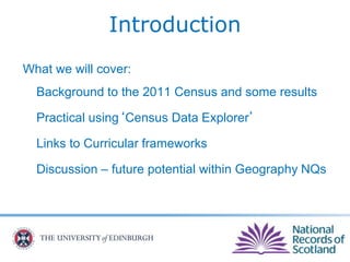 Introduction
What we will cover:
Background to the 2011 Census and some results
Practical using‘Census Data Explorer’
Links to Curricular frameworks
Discussion – future potential within Geography NQs
 