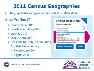 2011 Census Geographies
Geographical area types depend of level of data stored:
Area Profiles (7)
Council Area 2011
Health Board Area 2006
Locality 2010
Output Area 2011
Postcode (at Output Area 2011)
Scottish Parliamentary …
Constituency 2011
Region 2011
 