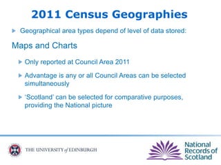 2011 Census Geographies
Geographical area types depend of level of data stored:
Maps and Charts
Only reported at Council Area 2011
Advantage is any or all Council Areas can be selected
simultaneously
‘Scotland’ can be selected for comparative purposes,
providing the National picture
 