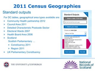 2011 Census Geographies
Standard outputs
For DC tables, geographical area types available are:
Community Health partnership 2012
Council Area 2011
Detailed Characteristic Postcode Sector
Electoral Wards 2007
Health Board Area 2006
Scotland
Scottish Parliamentary …
Constituency 2011
Region 2011
UK Parliamentary Constituency
 