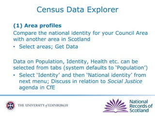 Census Data Explorer
(1) Area profiles
Compare the national identity for your Council Area
with another area in Scotland
• Select areas; Get Data
Data on Population, Identity, Health etc. can be
selected from tabs (system defaults to ‘Population’)
• Select ‘Identity’ and then ‘National identity’ from
next menu; Discuss in relation to Social Justice
agenda in CfE
 