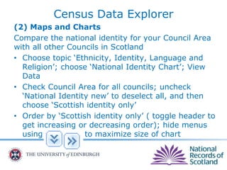 Census Data Explorer
(2) Maps and Charts
Compare the national identity for your Council Area
with all other Councils in Scotland
• Choose topic ‘Ethnicity, Identity, Language and
Religion’; choose ‘National Identity Chart’; View
Data
• Check Council Area for all councils; uncheck
‘National Identity new’ to deselect all, and then
choose ‘Scottish identity only’
• Order by ‘Scottish identity only’ ( toggle header to
get increasing or decreasing order); hide menus
using to maximize size of chart
 