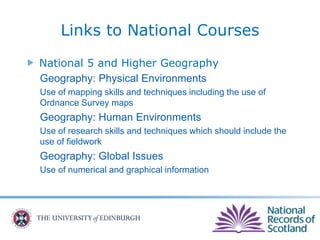 National 5 and Higher Geography
Geography: Physical Environments
Use of mapping skills and techniques including the use of
Ordnance Survey maps
Geography: Human Environments
Use of research skills and techniques which should include the
use of fieldwork
Geography: Global Issues
Use of numerical and graphical information
Links to National Courses
 