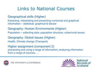 Geographical skills (Higher)
Extracting, interpreting and presenting numerical and graphical
information – statistical, graphical & tabular
Geography: Human Environments (Higher)
Population – collecting data; population structure; urban/rural issues
Geography: Global Issues (Higher)
Health, Climate change (Transport)
Higher assignment (component 2)
processing and using a range of information; analysing information
from a range of sources; …
Links to National Courses
 
