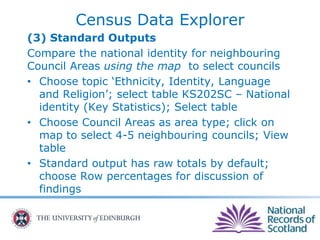 Census Data Explorer
(3) Standard Outputs
Compare the national identity for neighbouring
Council Areas using the map to select councils
• Choose topic ‘Ethnicity, Identity, Language
and Religion’; select table KS202SC – National
identity (Key Statistics); Select table
• Choose Council Areas as area type; click on
map to select 4-5 neighbouring councils; View
table
• Standard output has raw totals by default;
choose Row percentages for discussion of
findings
 
