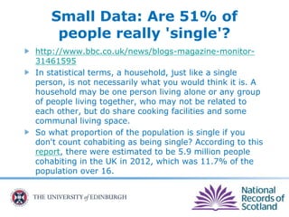 Small Data: Are 51% of
people really 'single'?
http://www.bbc.co.uk/news/blogs-magazine-monitor-
31461595
In statistical terms, a household, just like a single
person, is not necessarily what you would think it is. A
household may be one person living alone or any group
of people living together, who may not be related to
each other, but do share cooking facilities and some
communal living space.
So what proportion of the population is single if you
don't count cohabiting as being single? According to this
report, there were estimated to be 5.9 million people
cohabiting in the UK in 2012, which was 11.7% of the
population over 16.
 