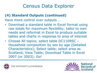 Census Data Explorer
(4) Standard Outputs (continued)
Have more control over outputs …
• Download a standard table in Excel format using
raw totals for maximum flexibility; tailor to own
needs and reformat in Excel to produce suitable
tables and charts in response to area of interest
• Choose All topics; select table DC1109SC –
Household composition by sex by age (Detailed
Characteristics); Select table; select area as
Scotland; View Table; Download Table in Excel
2007 (or 2003); Go!
 