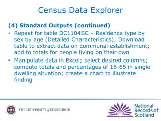 Census Data Explorer
(4) Standard Outputs (continued)
• Repeat for table DC1104SC – Residence type by
sex by age (Detailed Characteristics); Download
table to extract data on communal establishment;
add to totals for people living on their own
• Manipulate data in Excel; select desired columns;
compute totals and percentages of 16-65 in single
dwelling situation; create a chart to illustrate
finding
 