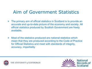 Aim of Government Statistics
The primary aim of official statistics in Scotland is to provide an
accurate and up-to-date picture of the economy and society. All
official statistics produced by Scottish Government are freely
available.
Most of the statistics produced are national statistics which
mean that they are produced according to the Code of Practice
for Official Statistics and meet with standards of integrity,
accuracy, impartiality
 