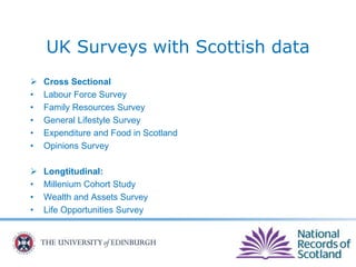 UK Surveys with Scottish data
 Cross Sectional
• Labour Force Survey
• Family Resources Survey
• General Lifestyle Survey
• Expenditure and Food in Scotland
• Opinions Survey
 Longtitudinal:
• Millenium Cohort Study
• Wealth and Assets Survey
• Life Opportunities Survey
 