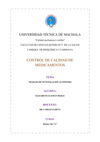 UNIVERSIDAD TÉCNICA DE MACHALA
“Calidad, pertinencia y calidez”
FACULTAD DE CIENCIAS QUÍMICAS Y DE LA SALUD
CARRERA DE BIOQUÍMICA Y FARMACIA
CONTROL DE CALIDAD DE
MEDICAMENTOS
TEMA
TRABAJO DE INVESTIGACION AUTÓNOMO
ALUMNA:
ELIZABETH GUZMÁN HERAS
DOCENTE:
DR. CARLOS GARCÍA
CURSO:
Quinto Año “A”
 