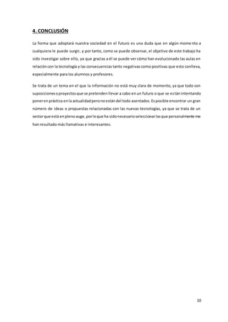 10
4. CONCLUSIÓN
La forma que adoptará nuestra sociedad en el futuro es una duda que en algún mome nto a
cualquiera le puede surgir, y por tanto, como se puede observar, el objetivo de este trabajo ha
sido investigar sobre ello, ya que gracias a él se puede ver cómo han evolucionado las aulas en
relacióncon la tecnología y las consecuencias tanto negativas como positivas que esto conlleva,
especialmente para los alumnos y profesores.
Se trata de un tema en el que la información no está muy clara de momento, ya que todo son
suposicionesoproyectosque se pretenden llevar a cabo en un futuro o que se están intentando
ponerenpráctica enla actualidadperonoestándel todo asentados.Esposible encontrar un gran
número de ideas o propuestas relacionadas con las nuevas tecnologías, ya que se trata de un
sectorque está enplenoauge,porloque ha sidonecesarioseleccionarlasque personalmente me
han resultado más llamativas e interesantes.
 