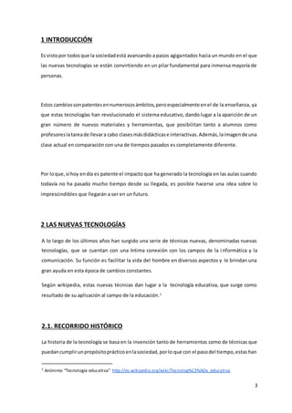 3
1 INTRODUCCIÓN
Es vistopor todosque la sociedadestá avanzando a pasos agigantados hacia un mundo en el que
las nuevas tecnologías se están convirtiendo en un pilar fundamental para inmensa mayoría de
personas.
Estos cambiossonpatentesennumerososámbitos,peroespecialmente enel de la enseñanza, ya
que estas tecnologías han revolucionado el sistema educativo, dando lugar a la aparición de un
gran número de nuevos materiales y herramientas, que posibilitan tanto a alumnos como
profesoreslatareade llevara cabo clasesmásdidácticase interactivas.Además,laimagende una
clase actual en comparación con una de tiempos pasados es completamente diferente.
Por loque,si hoy endía es patente el impacto que ha generado la tecnología en las aulas cuando
todavía no ha pasado mucho tiempo desde su llegada, es posible hacerse una idea sobre lo
imprescindibles que llegarán a ser en un futuro.
2 LAS NUEVAS TECNOLOGÍAS
A lo largo de los últimos años han surgido una serie de técnicas nuevas, denominadas nuevas
tecnologías, que se cuentan con una íntima conexión con los campos de la informática y la
comunicación. Su función es facilitar la vida del hombre en diversos aspectos y le brindan una
gran ayuda en esta época de cambios constantes.
Según wikipedia, estas nuevas técnicas dan lugar a la tecnología educativa, que surge como
resultado de su aplicación al campo de la educación.1
2.1. RECORRIDO HISTÓRICO
La historia de la tecnología se basa en la invención tanto de herramientas como de técnicas que
puedancumplirunpropósitoprácticoenlasociedad,porlo que con el pasodel tiempo,estas han
1
Anónimo “Tecnología educativa” http://es.wikipedia.org/wiki/Tecnolog%C3%ADa_educativa
 
