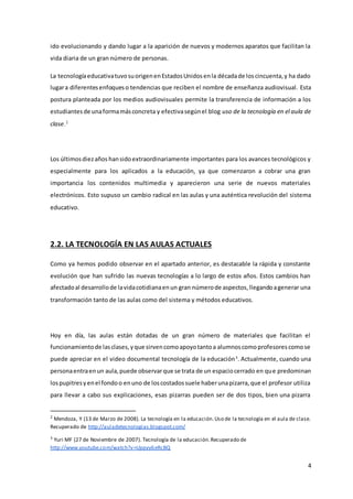 4
ido evolucionando y dando lugar a la aparición de nuevos y modernos aparatos que facilitan la
vida diaria de un gran número de personas.
La tecnologíaeducativatuvosuorigenenEstadosUnidosenla décadade loscincuenta,y ha dado
lugara diferentesenfoqueso tendencias que reciben el nombre de enseñanza audiovisual. Esta
postura planteada por los medios audiovisuales permite la transferencia de información a los
estudiantesde unaformamásconcreta y efectivasegúnel blog uso de la tecnología en el aula de
clase.2
Los últimosdiezaños hansidoextraordinariamente importantes para los avances tecnológicos y
especialmente para los aplicados a la educación, ya que comenzaron a cobrar una gran
importancia los contenidos multimedia y aparecieron una serie de nuevos materiales
electrónicos. Esto supuso un cambio radical en las aulas y una auténtica revolución del sistema
educativo.
2.2. LA TECNOLOGÍA EN LAS AULAS ACTUALES
Como ya hemos podido observar en el apartado anterior, es destacable la rápida y constante
evolución que han sufrido las nuevas tecnologías a lo largo de estos años. Estos cambios han
afectadoal desarrollode lavidacotidianaenun gran númerode aspectos,llegandoagenerar una
transformación tanto de las aulas como del sistema y métodos educativos.
Hoy en día, las aulas están dotadas de un gran número de materiales que facilitan el
funcionamientode lasclases,yque sirvencomoapoyotantoa alumnoscomoprofesorescomose
puede apreciar en el video documental tecnología de la educación3
. Actualmente, cuando una
personaentraenun aula,puede observarque se trata de un espaciocerrado en que predominan
lospupitresyenel fondoo enuno de loscostadossuele haberunapizarra,que el profesor utiliza
para llevar a cabo sus explicaciones, esas pizarras pueden ser de dos tipos, bien una pizarra
2
Mendoza, Y (13 de Marzo de 2008). La tecnología en la educación.Uso de la tecnología en el aula de clase.
Recuperado de http://auladetecnologias.blogspot.com/
3
Yuri MF (27 de Noviembre de 2007). Tecnología de la educación.Recuperado de
http://www.youtube.com/watch?v=Uppyy6eRcBQ
 