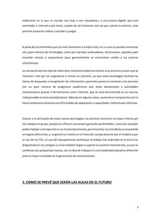 5
tradicional en la que se escribe con tizas o con rotuladores, o una pizarra digital, que está
conectada a internet y por tanto, a parte de las funciones con las que cuenta la anterior, esta
permite proyectar videos o acceder a juegos.
A parte de loselementosque son más llamativos a simple vista, en un aula se pueden encontrar
otro gran número de tecnologías, como por ejemplo ordenadores, televisiones, aparatos para
escuchar música o proyectores (que generalmente se encuentran unidos a las pizarras
electrónicas).
La utilizaciónde este tipode materiales,tienecomoobjetivomotivaralosalumnosyhacer que se
interesen más por las asignaturas o temas en concreto, ya que estas tecnologías facilitan las
tareas de búsqueda o recopilación de información y permiten poner en contacto a los alumnos
con un gran número de programas académicos que antes desconocían o actividades
extraescolares gracias a herramientas como internet, que se está convirtiendo en un recurso
indispensable enestasociedadactual. Además en algunos casos, aumenta el compromiso con la
tarea cotidianaenalumnoscondificultades de adaptación o capacidades intelectuales distintas.
Gracias a la utilización de estas nuevas tecnologías, los alumnos muestran un mayor interés por
los trabajos en grupo, porque les ofrecen una amplia gama de posibilidades, como por ejemplo
podertrabajar a tiemporeal enunmismodocumento,peromientraslosmiembrosse encuentran
enlugaresdiferentes,y se generauninterés en el resto del cuerpo docente por el modelo y por
el uso de las TICs, el uso del equipamiento contribuye al trabajo más ordenado en el aula y los
dispositivosen los colegios o universidades llegan a superar la cuestión instrumental, ya que se
combinancon propuestas nuevas, con la idea de trabajar en una modalidad educativa diferente
para un mejor resultado en la generación de conocimientos.
3. COMO SE PREVÉ QUE SERÁN LAS AULAS EN EL FUTURO
 