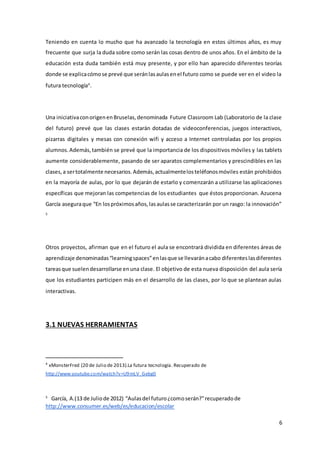 6
Teniendo en cuenta lo mucho que ha avanzado la tecnología en estos últimos años, es muy
frecuente que surja la duda sobre como serán las cosas dentro de unos años. En el ámbito de la
educación esta duda también está muy presente, y por ello han aparecido diferentes teorías
donde se explicacómose prevé que seránlasaulasenel futuro como se puede ver en el video la
futura tecnología4
.
Una iniciativaconorigenenBruselas,denominada Future Classroom Lab (Laboratorio de la clase
del futuro) prevé que las clases estarán dotadas de videoconferencias, juegos interactivos,
pizarras digitales y mesas con conexión wifi y acceso a Internet controladas por los propios
alumnos.Además,también se prevé que la importancia de los dispositivos móviles y las tablets
aumente considerablemente, pasando de ser aparatos complementarios y prescindibles en las
clases,a sertotalmente necesarios.Además,actualmentelosteléfonosmóviles están prohibidos
en la mayoría de aulas, por lo que dejarán de estarlo y comenzarán a utilizarse las aplicaciones
específicas que mejoran las competencias de los estudiantes que éstos proporcionan. Azucena
García aseguraque “En lospróximosaños,lasaulasse caracterizarán por un rasgo: la innovación”
5
Otros proyectos, afirman que en el futuro el aula se encontrará dividida en diferentes áreas de
aprendizaje denominadas“learningspaces”enlasque se llevaránacabo diferenteslasdiferentes
tareasque suelendesarrollarse enuna clase. El objetivo de esta nueva disposición del aula sería
que los estudiantes participen más en el desarrollo de las clases, por lo que se plantean aulas
interactivas.
3.1 NUEVAS HERRAMIENTAS
4
xMonsterFred (20 de Julio de 2013).La futura tecnología. Recuperado de
http://www.youtube.com/watch?v=U9mLV_Gebg0
5
García, A.(13 de Juliode 2012) “Aulasdel futuro¿comoserán?”recuperadode
http://www.consumer.es/web/es/educacion/escolar
 