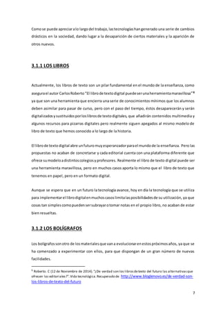 7
Comose puede apreciaralo largodel trabajo,lastecnologíashangenerado una serie de cambios
drásticos en la sociedad, dando lugar a la desaparición de ciertos materiales y la aparición de
otros nuevos.
3.1.1 LOS LIBROS
Actualmente, los libros de texto son un pilar fundamental en el mundo de la enseñanza, como
asegurael autor CarlosRoberto“El librode textodigital puedeserunaherramientamaravillosa”6
ya que son una herramienta que encierra una serie de conocimientos mínimos que los alumnos
deben asimilar para pasar de curso, pero con el paso del tiempo, éstos desaparecerán y serán
digitalizados ysustituidosporloslibrosde textodigitales, que añadirán contenidos multimedia y
algunos recursos para pizarras digitales pero realmente siguen apegados al mismo modelo de
libro de texto que hemos conocido a lo largo de la historia.
El librode texto digital abre unfuturomuyesperanzadorparael mundode la enseñanza. Pero las
propuestas no acaban de concretarse y cada editorial cuenta con una plataforma diferente que
ofrece sumodeloadistintoscolegiosyprofesores. Realmente el libro de texto digital puede ser
una herramienta maravillosa, pero en muchos casos aporta lo mismo que el libro de texto que
tenemos en papel, pero en un formato digital.
Aunque se espera que en un futuro la tecnología avance, hoy en día la tecnología que se utiliza
para implementarel librodigitalenmuchoscasoslimitalasposibilidadesde su utilización, ya que
cosas tan simplescomopuedensersubrayarotomar notas en el propio libro, no acaban de estar
bien resueltas.
3.1.2 LOS BOLÍGRAFOS
Los bolígrafossonotro de losmaterialesque vana evolucionarenestospróximosaños, ya que se
ha comenzado a experimentar con ellos, para que dispongan de un gran número de nuevas
facilidades.
6
Roberto. C (12 de Noviembre de 2014).“¿De verdad son los librosdetexto del futuro las alternativasque
ofrecen las editoriales?”.Vida tecnológica.Recuperado de http://www.bloglenovo.es/de-verdad-son-
los-libros-de-texto-del-futuro
 