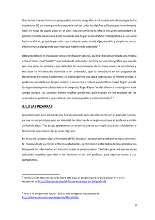 8
Uno de los nuevos formatos propuestos para los bolígrafos, está basado en la tecnología de las
impresoras3D para que quienlouse puedarealizartodoslosdiseñosydibujosque normalmente
hace en hojas de papel pero en el aire. Esta herramienta te ofrece una gran comodidad y te
permite llevarlacreatividadaotronivel másalto.SegúnCeciliaPatiño“El bolígrafoLix esunsueño
hecho realidad, ya que te permite crear cualquier cosa, desde algo pequeño y simple sin tantos
detalles hasta algo grande que implique hacerlo más detallado” 7
Otro proyecto es el creado por unos científicos británicos, quienes han desarrollado una mezcla
entre el tradicional "boli Bic"yunteclado de ordenador. Se trata de una estilográfica que cuenta
con una serie de sensores que detectan los movimientos de la mano mientras escribimos y
trasladan la información obtenida a un ordenador, que lo introducirá en un programa de
tratamientode textos.Finalmente, se podrá obtener una copia impresa casi al mismo tiempo, o
podemosmandarloaun fax por módemopor correo e inclusoa un teléfonomóvil. Según uno de
losingenierosque hacolaboradoenel proyecto,RogerPayne “se decidieron a investigar en este
campo porque los usuarios tienen muchos problemas para escribir en los teclados de los
ordenadores portátiles, que cada vez son más pequeños y más incómodos” 8
3.1.3 LAS PIZARRAS
Las pizarrasson otro elementoque haevolucionado considerablemente con el paso del tiempo,
ya que en un principio eran un material de color verde o negro en el que el profesor escribía
utilizando tizas. Tras estas, aparecieron otras en las que se sustituyó la tiza por rotuladores, y
finalmente aparecieron las pizarras digitales.
En el uso de la pizarradigital interactiva(PDI) destacanlasexposicionesde profesores y alumnos,
la realización de ejercicios entre los estudiantes, la corrección entre todos de los ejercicios y la
búsqueda de información en Internet desde la propia pizarra. También generará que se vayan
aplicando modelos que den a los alumnos el rol del profesor para explicar temas a sus
compañeros.
7
Patiño,C (5 de Mayo de 2014) “El futuro esta aquí,un bolígrafo para 3D para dibujaren el aire”,
recuperado de http://digitantes.com/el-futuro-esta-aqui-un-boligrafo-3d
8
Pain,R “el bolígrafo del futuro”. El diario del navegante. Recuperado de
http://www.elmundo.es/navegante/98/octubre
 