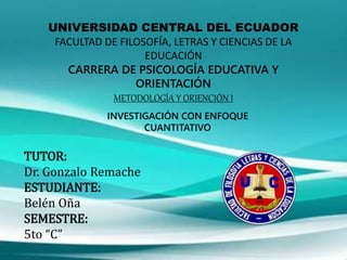 UNIVERSIDAD CENTRAL DEL ECUADOR
FACULTAD DE FILOSOFÍA, LETRAS Y CIENCIAS DE LA
EDUCACIÓN
CARRERA DE PSICOLOGÍA EDUCATIVA Y
ORIENTACIÓN
METODOLOGÍA Y ORIENCIÓN I
TUTOR:
Dr. Gonzalo Remache
ESTUDIANTE:
Belén Oña
SEMESTRE:
5to “C”
INVESTIGACIÓN CON ENFOQUE
CUANTITATIVO
 