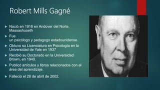 Robert Mills Gagné
 Nació en 1916 en Andover del Norte,
Massashuseth
 Fue
un psicólogo y pedagogo estadounidense.
 Obtuvo su Licenciatura en Psicología en la
Universidad de Yale en 1937
 Recibió su Doctorado en la Universidad
Brown, en 1940.
 Publicó artículos y libros relacionados con el
área del aprendizaje.
 Falleció el 28 de abril de 2002.
 