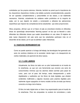 controladas por los propios alumnos. Además, también se prevé que la importancia de
los dispositivos dispositivos móviles y las tablets aumente considerablemente, pasando
de ser aparatos complementarios y prescindibles en las clases, a ser totalmente
necesarios. Además, actualmente los celulares están prohibidos en la mayoría de
aulas, por lo que dejarán de estarlo y comenzarán a utilizarse las aplicaciones
específicas que mejoran las competecias de los estudiantes que estos proporcionan.
Otros proyectos, afirman que en el futuro el aula se encontrará dividida en diferentes
áreas de aprendizaje denominadas “learning spaces” en las que se llevarán a cabo
diferentes las diferentes tareas que suelen desarrollarse en una clase. El objetivo de
esta nueva disposición del aula sería que los estudiantes participen más en el
desarrollo de las clases, por lo que se plantean aulas interactivas.
3.1 NUEVAS HERRAMIENTAS
Como se puede apreciar a lo largo del trabajo, las tecnologías han generado una
serie de cambios drásticos en la sociedad, dando lugar a la desaparición de
ciertos materiales y la aparición de otros nuevos.
3.1.1 LOS LIBROS
Actualmente, los libros de texto son un pilar fundamental en el mundo de
la enseñanza, ya que son una herramienta que encierra una serie de
conocimientos mínimos que los alumnos deben asimilar para pasar de
curso, pero con el paso del tiempo, estos desaparecerán y serán
digitalizados y sustituidos por los libros de texto digitales, que añaden
contenidos multimedia y algunos recursos para pizarras digitales pero
realmente siguen apegados al mismo modelo de libro de texto que hemos
conocido a lo largo de la historia.
El libro de texto digital abre un futuro muy esperanzador para el mundo de
la enseñanza. Pero las propuestas no acaban de concretarse y cada
 