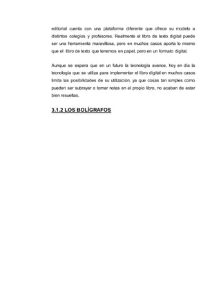 editorial cuenta con una plataforma diferente que ofrece su modelo a
distintos colegios y profesores. Realmente el libro de texto digital puede
ser una herramienta maravillosa, pero en muchos casos aporta lo mismo
que el libro de texto que tenemos en papel, pero en un formato digital.
Aunque se espera que en un futuro la tecnología avance, hoy en día la
tecnología que se utiliza para implementar el libro digital en muchos casos
limita las posibilidades de su utilización, ya que cosas tan simples como
pueden ser subrayar o tomar notas en el propio libro, no acaban de estar
bien resueltas.
3.1.2 LOS BOLÍGRAFOS
 