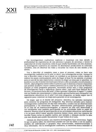 ¿Qué es la investigación-acción y qué es un maestro investigador). 139-150.
XXI
	Dra. Melenie Uttech. Asesora de Educación e Investigación (Phoenix, AZ-EEUU)
Revista de Educación
Las investigaciones cualitativas exploran y examinan con más detalle y
profundidad las experiencias de una persona o grupos de personas y tienen la
capacidad de revelar injusticias como la que estaba haciéndose con mis alumnos.
La investigación cualitativa no consiste en determinar predicciones ni controlar
variables, sino en observar las vidas y escuchar las voces de uno mismo y los
demás.
Voy a describir al completo, paso a paso el proceso, cómo se hace una
investigación cualitativa en el aula, es decir, una investigación-acción. Aunque lo
voy a describir como si fuera lineal, en realidad es un proceso cíclico, donde se
repiten los pasos continuamente antes de llegar al final. En mi opinión, el primer
paso es uno de los más importantes: consiste en elegir un tema que te apasione. La
pasión te va a dar el ánimo necesario para llevar a cabo un estudio con entusiasmo e
interés. ¿Qué preguntas tienes sobre tu práctica que te motiven a buscar respuestas
que puedan ayudarte a hacer cambios positivos en tu aula? En el caso de Maritza,
aunque yo tenía preguntas generales, necesitaba acotar más y crear preguntas
de investigación claras y específicas. Quería saber: ¿qué usos hace Maritza de la
lectura y la escritura fuera del aula? ¿Cómo aprende a dominar el inglés? Y ¿cuáles
son sus fondos de conocimiento y cómo puedo aprovecharlos para enriquecer sus
experiencias educativas en el aula? Con estas preguntas, yo podía seguir con el
siguiente paso: construir un mapa para guiarme en mi investigación.
Un mapa -que es el diseño del proyecto- identifica los métodos necesarios
para contestar las preguntas de indagación. Hay diversos métodos para realizar
investigaciones cualitativas; los dos más conocidos y usados son las observaciones
participantes y las entrevistas. Decimos «observaciones participantes» porque
en el caso de un maestro-investigador, el maestro no sólo está observando a
sus estudiantes sino también participando en las actividades dado su papel de
maestro. Nuestro nivel de participación en las actividades educativas varía mucho
y es un poco difícil tomar apuntes mientras damos clases, pero hay maneras de
escribir frases cortas en papeles sueltos, por ejemplo, y después escribir la idea
con más detalle para poder documentar lo que vemos en el aula.
Además de observaciones, una maestra -investigadora hace entrevistas. Según
lo que se quiera saber, las entrevistas pueden ser con los niños o con los padres;
I
.4
	
	pueden ser individuales o grupales; muy estructuradas, semiestructuradas o
muy informales. «En la investigación cualitativa, la entrevista busca entender el
O XXI, Revista de Educación, 8 (2006). ISSN: 1575 - 0345. Universidad de Huelva.
Universidad de Huelva 2009
 