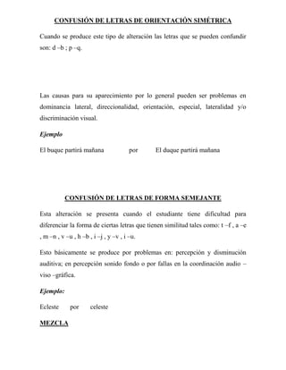 CONFUSIÓN DE LETRAS DE ORIENTACIÓN SIMÉTRICA

Cuando se produce este tipo de alteración las letras que se pueden confundir
son: d –b ; p –q.




Las causas para su aparecimiento por lo general pueden ser problemas en
dominancia lateral, direccionalidad, orientación, especial, lateralidad y/o
discriminación visual.

Ejemplo

El buque partirá mañana                por    El duque partirá mañana




           CONFUSIÓN DE LETRAS DE FORMA SEMEJANTE

Esta alteración se presenta cuando el estudiante tiene dificultad para
diferenciar la forma de ciertas letras que tienen similitud tales como: t –f , a –e
, m –n , v –u , h –b , i –j , y –v , i –u.

Esto básicamente se produce por problemas en: percepción y disminución
auditiva; en percepción sonido fondo o por fallas en la coordinación audio –
viso –gráfica.

Ejemplo:

Ecleste      por      celeste

MEZCLA
 