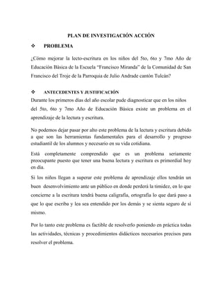 PLAN DE INVESTIGACIÓN ACCIÓN

     PROBLEMA

¿Cómo mejorar la lecto-escritura en los niños del 5to, 6to y 7mo Año de
Educación Básica de la Escuela “Francisco Miranda” de la Comunidad de San
Francisco del Troje de la Parroquia de Julio Andrade cantón Tulcán?


     ANTECEDENTES Y JUSTIFICACIÓN
Durante los primeros días del año escolar pude diagnosticar que en los niños
del 5to, 6to y 7mo Año de Educación Básica existe un problema en el
aprendizaje de la lectura y escritura.

No podemos dejar pasar por alto este problema de la lectura y escritura debido
a que son las herramientas fundamentales para el desarrollo y progreso
estudiantil de los alumnos y necesario en su vida cotidiana.

Está completamente comprendido que es un problema seriamente
preocupante puesto que tener una buena lectura y escritura es primordial hoy
en día.

Si los niños llegan a superar este problema de aprendizaje ellos tendrán un
buen desenvolvimiento ante un público en donde perderá la timidez, en lo que
concierne a la escritura tendrá buena caligrafía, ortografía lo que dará paso a
que lo que escriba y lea sea entendido por los demás y se sienta seguro de sí
mismo.

Por lo tanto este problema es factible de resolverlo poniendo en práctica todas
las actividades, técnicas y procedimientos didácticos necesarios precisos para
resolver el problema.
 