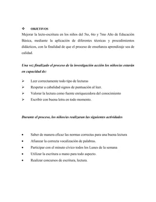     OBJETIVOS
Mejorar la lecto-escritura en los niños del 5to, 6to y 7mo Año de Educación
Básica, mediante la aplicación de diferentes técnicas y procedimientos
didácticos, con la finalidad de que el proceso de enseñanza aprendizaje sea de
calidad.


Una vez finalizado el proceso de la investigación acción los niños/as estarán
en capacidad de:

     Leer correctamente todo tipo de lecturas
     Respetar a cabalidad signos de puntuación al leer.
     Valorar la lectura como fuente enriquecedora del conocimiento
     Escribir con buena letra en todo momento.



Durante el proceso, los niños/as realizaran las siguientes actividades



      Saber de manera eficaz las normas correctas para una buena lectura
      Afianzar la correcta vocalización de palabras.
      Participar con el minuto cívico todos los Lunes de la semana
      Utilizar la escritura a mano para todo aspecto.
      Realizar concursos de escritura, lectura.
 