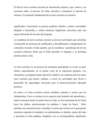 Si bien la lecto escritura necesita de mecanismos motores: ojos, manos y en
ocasiones oídos, el proceso de cifrar, descifrar e interpretar es función de
intelecto. El propósito fundamental de la lecto escritura es construir



significados. Conociendo su proceso podemos diseñar y ofrecer actividades
dirigidas a desarrollar y refinar destrezas lingüísticas necesarias para una
mejor utilización de las artes del lenguaje.

La enseñanza de lecto escritura consiste en proveer actividades que estimulan
el desarrollo de destrezas de codificación y decodificación e interpretación de
contenidos textuales. (Cabe apuntar, que la enseñanza –aprendizaje de la leco
escritura comienza desde que él bebe descubre el lenguaje y se prolonga
durante toda la vida).



La lecto escritura es un proceso de enseñanza aprendizaje en el que se pone
énfasis especialmente en el primer ciclo de la educación primaria. Los
educadores ya preparan desde educación infantil a sus alumnos para las tareas
lecto escritura que pronto vendrán, a través de actividades que llevan a
desarrollar las capacidades necesarias para el desenvolvimiento adecuado
posterior.

En torno a la lecto escritura existen múltiples métodos y teorías que los
fundamentan. Unos se centran en los aspectos más formales del aprendizaje y
tratan el proceso desde las partes hacia el todo, es decir partiendo de las letras
hacia las silabas, posteriormente las palabras y luego las frases.          Otros
métodos son constructivistas y atienden a teorías que insisten en la percepción
sincrética captando la totalidad y no adentrándose en detalles, parten del todo
y presentan al niño palabras completas con su correspondiente significado.
 