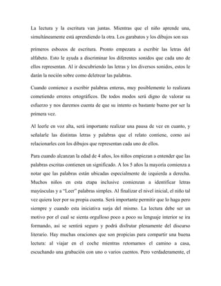 La lectura y la escritura van juntas. Mientras que el niño aprende una,
simultáneamente está aprendiendo la otra. Los garabatos y los dibujos son sus

primeros esbozos de escritura. Pronto empezara a escribir las letras del
alfabeto. Esto le ayuda a discriminar los diferentes sonidos que cada uno de
ellos representan. Al ir descubriendo las letras y los diversos sonidos, estos le
darán la noción sobre como deletrear las palabras.

Cuando comience a escribir palabras enteras, muy posiblemente lo realizara
cometiendo errores ortográficos. De todos modos será digno de valorar su
esfuerzo y nos daremos cuenta de que su intento es bastante bueno por ser la
primera vez.

Al leerle en voz alta, será importante realizar una pausa de vez en cuanto, y
señalarle las distintas letras y palabras que el relato contiene, como así
relacionarles con los dibujos que representan cada uno de ellos.

Para cuando alcanzan la edad de 4 años, los niños empiezan a entender que las
palabras escritas contienen un significado. A los 5 años la mayoría comienza a
notar que las palabras están ubicadas especialmente de izquierda a derecha.
Muchos niños en esta etapa inclusive comienzan a identificar letras
mayúsculas y a “Leer” palabras simples. Al finalizar el nivel inicial, el niño tal
vez quiera leer por su propia cuenta. Será importante permitir que lo haga pero
siempre y cuando esta iniciativa surja del mismo. La lectura debe ser un
motivo por el cual se sienta orgulloso poco a poco su lenguaje interior se ira
formando, así se sentirá seguro y podrá disfrutar plenamente del discurso
literario. Hay muchas oraciones que son propicias para compartir una buena
lectura: al viajar en el coche mientras retomamos el camino a casa,
escuchando una grabación con uno o varios cuentos. Pero verdaderamente, el
 