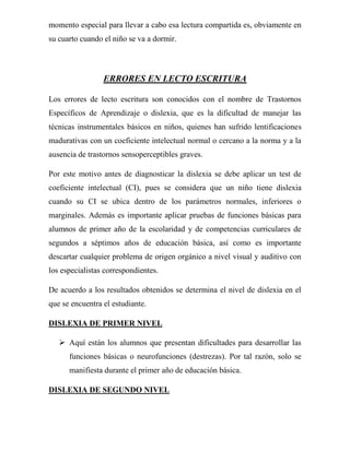 momento especial para llevar a cabo esa lectura compartida es, obviamente en
su cuarto cuando el niño se va a dormir.




                 ERRORES EN LECTO ESCRITURA

Los errores de lecto escritura son conocidos con el nombre de Trastornos
Específicos de Aprendizaje o dislexia, que es la dificultad de manejar las
técnicas instrumentales básicos en niños, quienes han sufrido lentificaciones
madurativas con un coeficiente intelectual normal o cercano a la norma y a la
ausencia de trastornos sensoperceptibles graves.

Por este motivo antes de diagnosticar la dislexia se debe aplicar un test de
coeficiente intelectual (CI), pues se considera que un niño tiene dislexia
cuando su CI se ubica dentro de los parámetros normales, inferiores o
marginales. Además es importante aplicar pruebas de funciones básicas para
alumnos de primer año de la escolaridad y de competencias curriculares de
segundos a séptimos años de educación básica, así como es importante
descartar cualquier problema de origen orgánico a nivel visual y auditivo con
los especialistas correspondientes.

De acuerdo a los resultados obtenidos se determina el nivel de dislexia en el
que se encuentra el estudiante.

DISLEXIA DE PRIMER NIVEL

    Aquí están los alumnos que presentan dificultades para desarrollar las
      funciones básicas o neurofunciones (destrezas). Por tal razón, solo se
      manifiesta durante el primer año de educación básica.

DISLEXIA DE SEGUNDO NIVEL
 