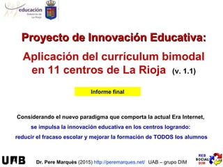 Proyecto de Innovación Educativa:Proyecto de Innovación Educativa:
Aplicación del currículum bimodal
en 11 centros de La Rioja (v. 1.1)
Informe final
Considerando el nuevo paradigma que comporta la actual Era Internet,
se impulsa la innovación educativa en los centros logrando:
reducir el fracaso escolar y mejorar la formación de TODOS los alumnos
Dr. Pere Marquès (2015) http://peremarques.net/ UAB – grupo DIM
 