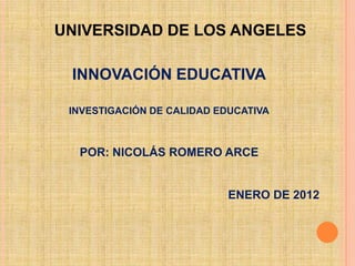 UNIVERSIDAD DE LOS ANGELES

 INNOVACIÓN EDUCATIVA

 INVESTIGACIÓN DE CALIDAD EDUCATIVA



  POR: NICOLÁS ROMERO ARCE


                            ENERO DE 2012
 
