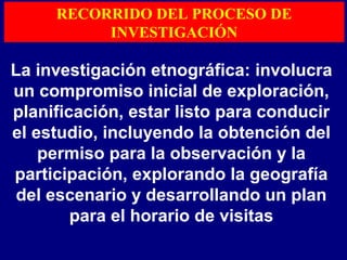 La investigación etnográfica: involucra
un compromiso inicial de exploración,
planificación, estar listo para conducir
el estudio, incluyendo la obtención del
permiso para la observación y la
participación, explorando la geografía
del escenario y desarrollando un plan
para el horario de visitas
RECORRIDO DEL PROCESO DE
INVESTIGACIÓN
 