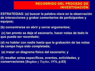 RECORRIDO DEL PROCESO DE
INVESTIGACIÓN
ESTRATEGIAS: (a) buscar la palabra clave en la observación
de interacciones y grabar comentarios de participantes y
equipos;
(b) concentrarse en abrir y cerrar argumentos;
(c) tan pronto se deje el escenario, hacer notas de todo lo
que pueda ser recordado;
(d) no hablar con nadie hasta que la grabación de las notas
de campo haya sido completada;
(e) trazar un diagrama físico del escenario; y
(f) resaltar actos específicos, eventos, actividades, y
conservaciones (Bogdan y Taylor, 1976, p.63)
 