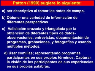 Patton (1990) sugiere lo siguiente:
a) ser descriptivo al tomar las notas de campo.
b) Obtener una variedad de información de
diferentes perspectivas
c) Validación cruzada y triangulada por la
obtención de diferentes tipos de datos-
observaciones, entrevistas, documentación de
programas, grabaciones, y fotografías y usando
múltiples métodos.
d) Usar comillas; representando programas
participantes en sus propios términos. Capturar
la visión de los participantes de sus experiencias
en sus propias palabras.
 