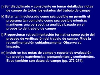 j) Ser disciplinado y consciente en tomar detalladas notas
de campo de todos los estados del trabajo de campo
k) Estar tan involucrado como sea posible en permitir el
programa tan completo como sea posible mientras
mantienes una perspectiva analítica basado en el
propósito del trabajo de campo
l) Proporcionar retroalimentación formativa como parte del
proceso de verificación del trabajo de campo. Mide la
retroalimentación cuidadosamente. Observa su
impacto.
m) Incluir en tus notas de campo y reporte de evaluación
tus propias experiencias, pensamientos y sentimientos.
Esos también son datos de campo (pp. 273-274).
 