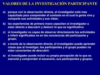 VALORES DE LA INVESTIGACIÓN PARTICIPANTE
a) porque con la observación directa, el investigador está mas
capacitado para comprender el contexto en el cual la gente vive y
comparte sus actividades y sus vidas;
b) las experiencias de primera mano capacitan al investigador a
estar abierto a descubrir y deducir lo que es significativo;
c) el investigador es capaz de observar directamente las actividades
e inferir significados no en las conciencias del participante y
grupo;
d) a través de la observación directa, el investigador puede aprender
cosas que al investigar, los participantes y el grupo pueden no
estar conscientes de descubrir.
e) el investigador puede incluir su propia percepción de lo que es
esencial y comprender el escenario, sus participantes y grupos;
 
