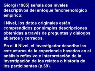 Giorgi (1985) señala dos niveles
descriptivos del enfoque fenomenológico
empírico:
I Nivel, los datos originales están
comprendidos por simples descripciones
obtenidas a través de preguntas y diálogos
abiertos y cerrados.
En el II Nivel, el investigador describe las
estructuras de la experiencia basados en el
análisis reflexivo e interpretación de la
investigación de los relatos o historia de
los participantes (p.69).
 