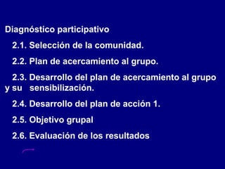Diagnóstico participativo
2.1. Selección de la comunidad.
2.2. Plan de acercamiento al grupo.
2.3. Desarrollo del plan de acercamiento al grupo
y su sensibilización.
2.4. Desarrollo del plan de acción 1.
2.5. Objetivo grupal
2.6. Evaluación de los resultados
 