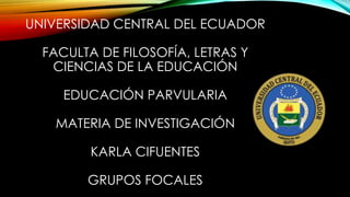 UNIVERSIDAD CENTRAL DEL ECUADOR
FACULTA DE FILOSOFÍA, LETRAS Y
CIENCIAS DE LA EDUCACIÓN
EDUCACIÓN PARVULARIA
MATERIA DE INVESTIGACIÓN
KARLA CIFUENTES
GRUPOS FOCALES
 