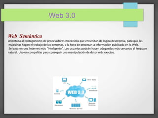 Web 3.0 
Web Semántica 
Orientada al protagonismo de procesadores mecánicos que entiendan de lógica descriptiva, para que las 
maquinas hagan el trabajo de las personas, a la hora de procesar la información publicada en laWeb. 
Se basa en una Internet más "inteligente“. Los usuarios podrán hacer búsquedas más cercanas al lenguaje 
natural. Uso en compañías para conseguir una manipulación de datos más exactos. 
 