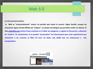 Web 5.0 
La red sensorial-emotiva. 
La Web es "emocionalmente" neutra: no percibe qué siente el usuario. Según Kambil, aunque las 
emociones siguen siendo difíciles de "mapear", ya existen tecnologías que permiten medir sus efectos. El 
sitio wefeelfine.org rastrea frases emotivas en la Web, las categoriza, y registra la frecuencia y ubicación 
de "clusters" de sentimientos. Si se pueden "personalizar" las interacciones para crear experiencias que 
emocionen a los usuarios, la Web 5.0 será, sin duda, más afable que sus antecesoras y más 
manipuladora. 
 